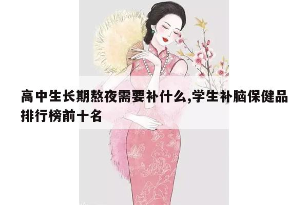 高中生长期熬夜需要补什么,学生补脑保健品排行榜前十名