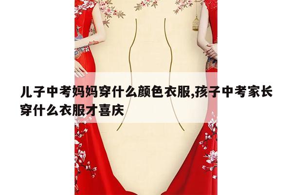 儿子中考妈妈穿什么颜色衣服,孩子中考家长穿什么衣服才喜庆