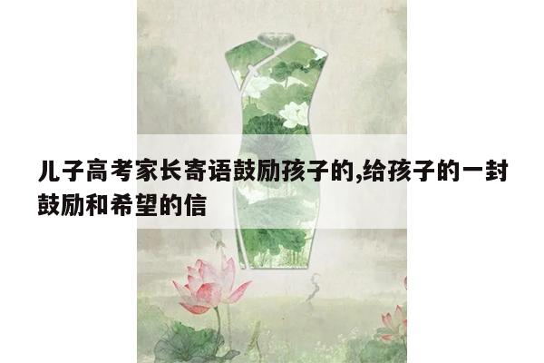 儿子高考家长寄语鼓励孩子的,给孩子的一封鼓励和希望的信