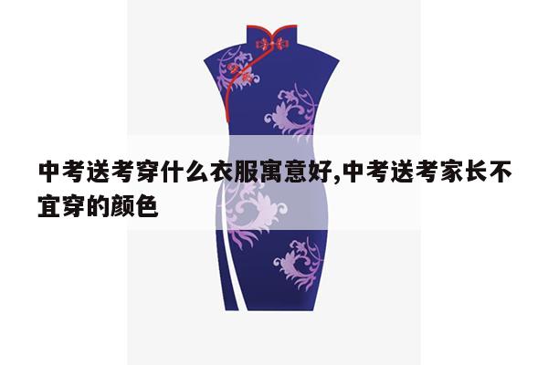 中考送考穿什么衣服寓意好,中考送考家长不宜穿的颜色