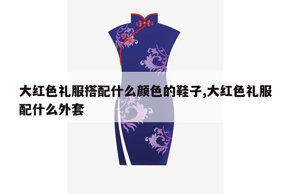 大红色礼服搭配什么颜色的鞋子,大红色礼服配什么外套