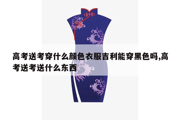 高考送考穿什么颜色衣服吉利能穿黑色吗,高考送考送什么东西