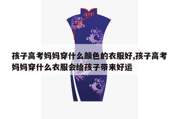 孩子高考妈妈穿什么颜色的衣服好,孩子高考妈妈穿什么衣服会给孩子带来好运