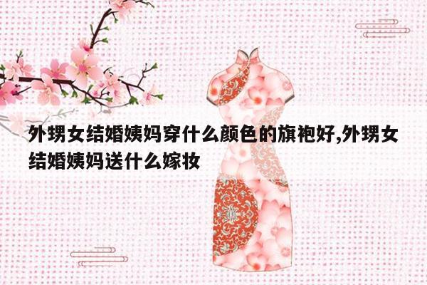 外甥女结婚姨妈穿什么颜色的旗袍好,外甥女结婚姨妈送什么嫁妆