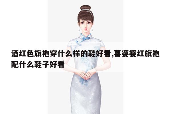 酒红色旗袍穿什么样的鞋好看,喜婆婆红旗袍配什么鞋子好看