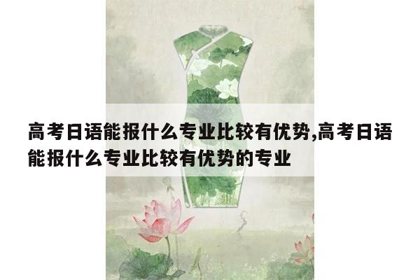 高考日语能报什么专业比较有优势,高考日语能报什么专业比较有优势的专业