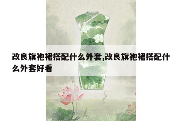 改良旗袍裙搭配什么外套,改良旗袍裙搭配什么外套好看