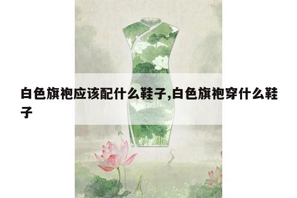 白色旗袍应该配什么鞋子,白色旗袍穿什么鞋子