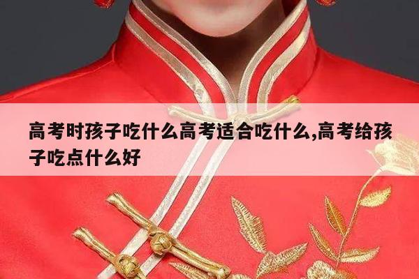 高考时孩子吃什么高考适合吃什么,高考给孩子吃点什么好