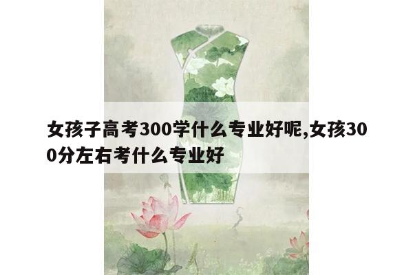 女孩子高考300学什么专业好呢,女孩300分左右考什么专业好