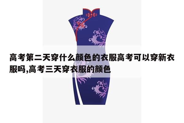 高考第二天穿什么颜色的衣服高考可以穿新衣服吗,高考三天穿衣服的颜色