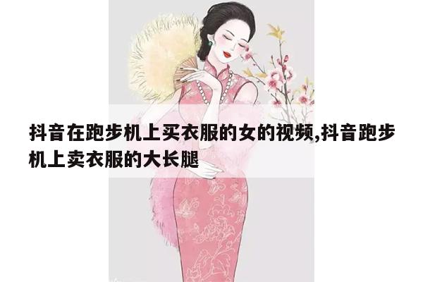 抖音在跑步机上买衣服的女的视频,抖音跑步机上卖衣服的大长腿