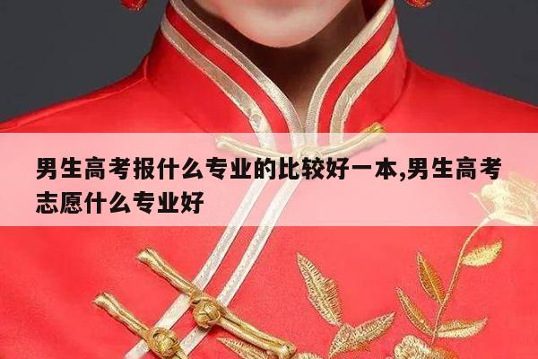 男生高考报什么专业的比较好一本,男生高考志愿什么专业好