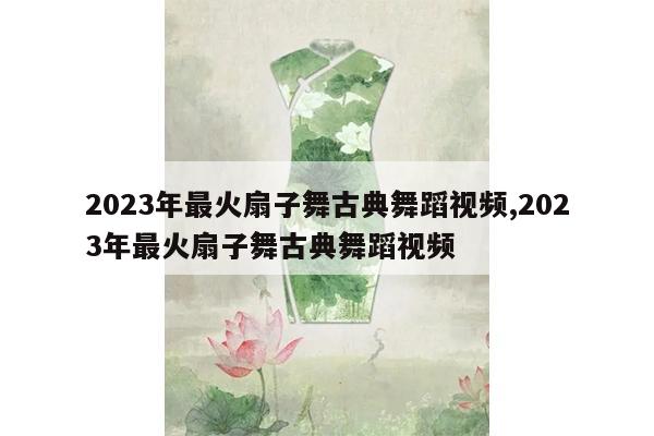 2023年最火扇子舞古典舞蹈视频,2023年最火扇子舞古典舞蹈视频