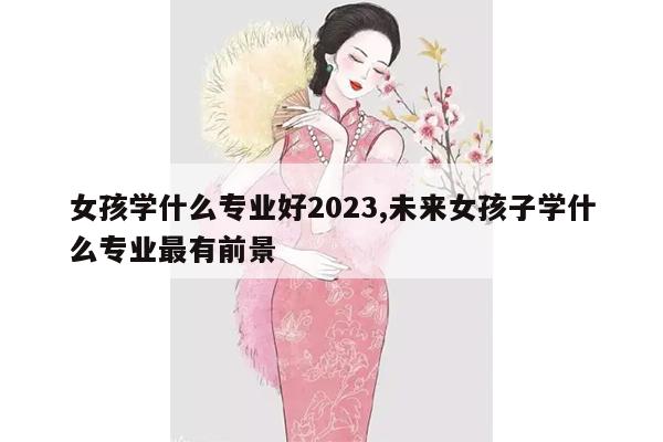 女孩学什么专业好2023,未来女孩子学什么专业最有前景