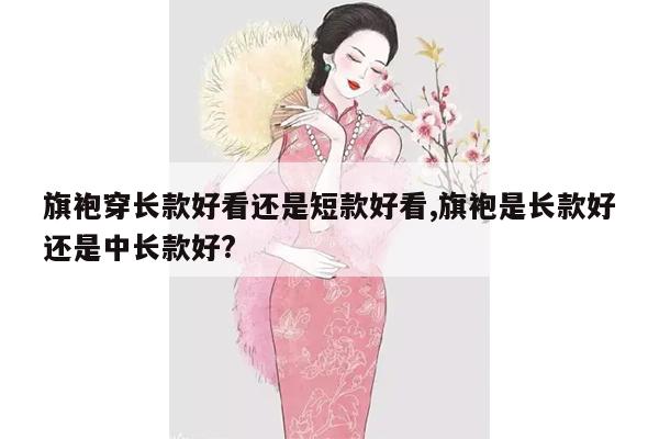 旗袍穿长款好看还是短款好看,旗袍是长款好还是中长款好?