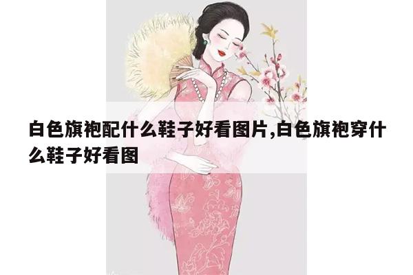 白色旗袍配什么鞋子好看图片,白色旗袍穿什么鞋子好看图