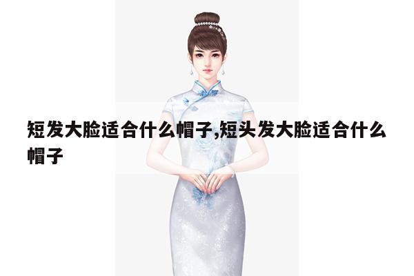 短发大脸适合什么帽子,短头发大脸适合什么帽子