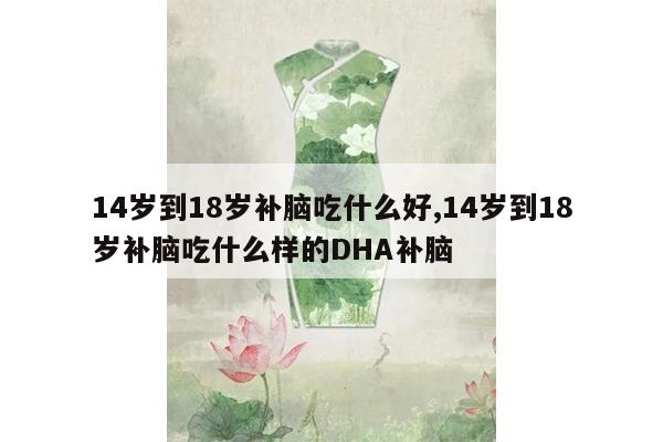 14岁到18岁补脑吃什么好,14岁到18岁补脑吃什么样的DHA补脑