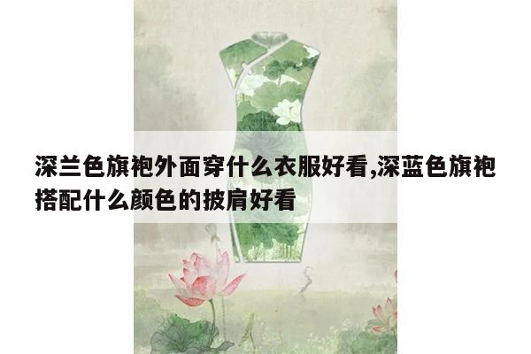 深兰色旗袍外面穿什么衣服好看,深蓝色旗袍搭配什么颜色的披肩好看