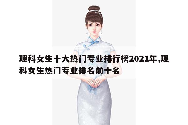 理科女生十大热门专业排行榜2021年,理科女生热门专业排名前十名