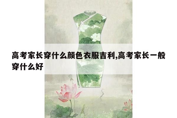 高考家长穿什么颜色衣服吉利,高考家长一般穿什么好