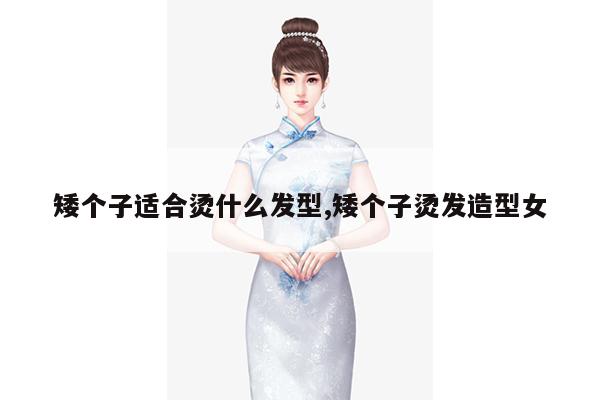 矮个子适合烫什么发型,矮个子烫发造型女