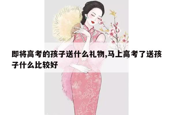 即将高考的孩子送什么礼物,马上高考了送孩子什么比较好