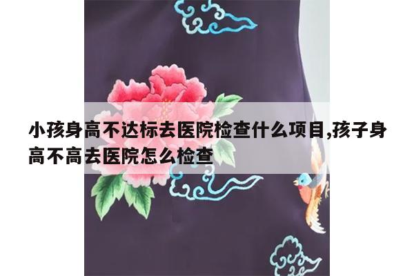 小孩身高不达标去医院检查什么项目,孩子身高不高去医院怎么检查