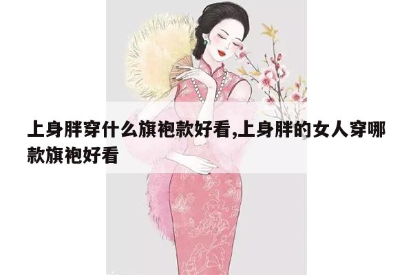 上身胖穿什么旗袍款好看,上身胖的女人穿哪款旗袍好看