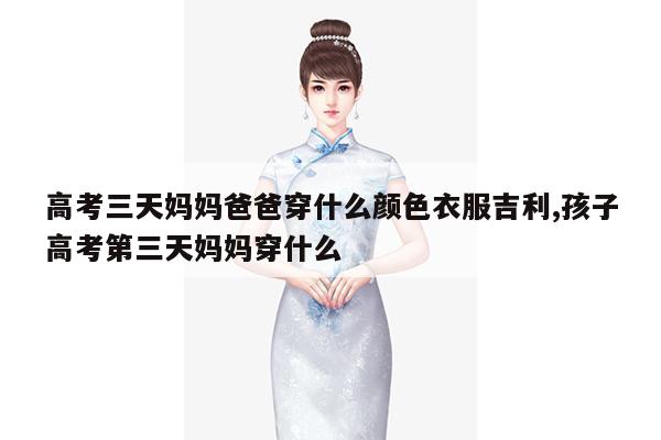 高考三天妈妈爸爸穿什么颜色衣服吉利,孩子高考第三天妈妈穿什么