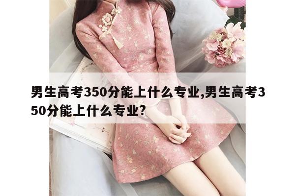 男生高考350分能上什么专业,男生高考350分能上什么专业?