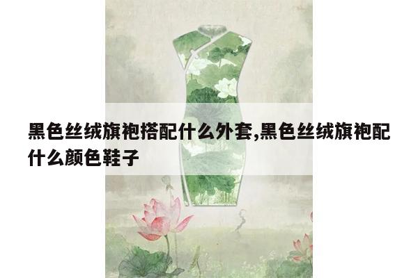 黑色丝绒旗袍搭配什么外套,黑色丝绒旗袍配什么颜色鞋子