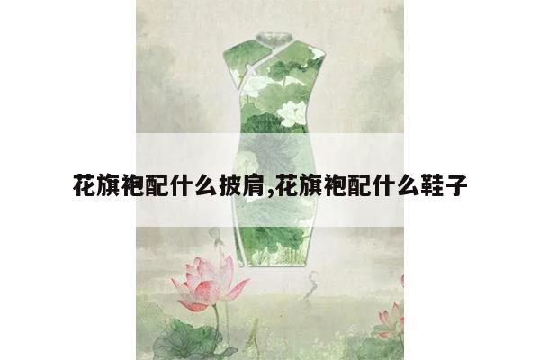 花旗袍配什么披肩,花旗袍配什么鞋子