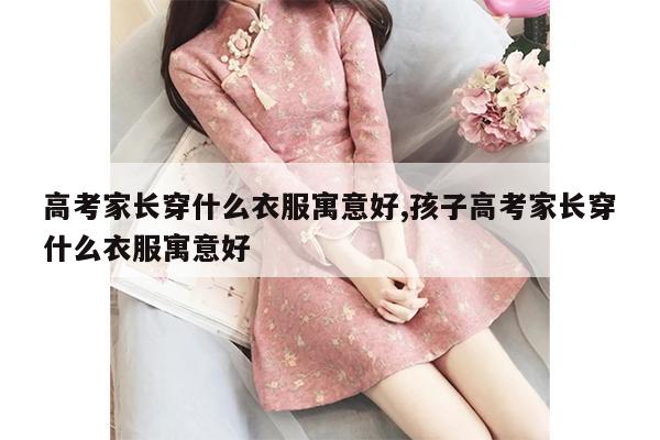 高考家长穿什么衣服寓意好,孩子高考家长穿什么衣服寓意好