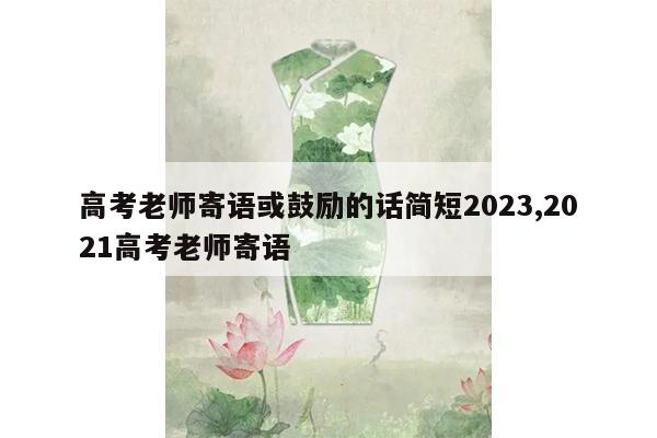 高考老师寄语或鼓励的话简短2023,2021高考老师寄语