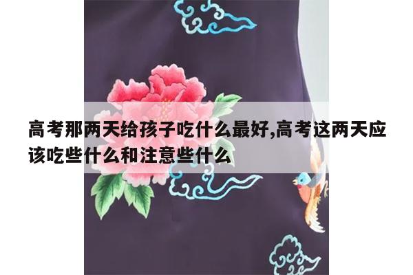 高考那两天给孩子吃什么最好,高考这两天应该吃些什么和注意些什么