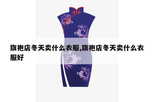 旗袍店冬天卖什么衣服,旗袍店冬天卖什么衣服好