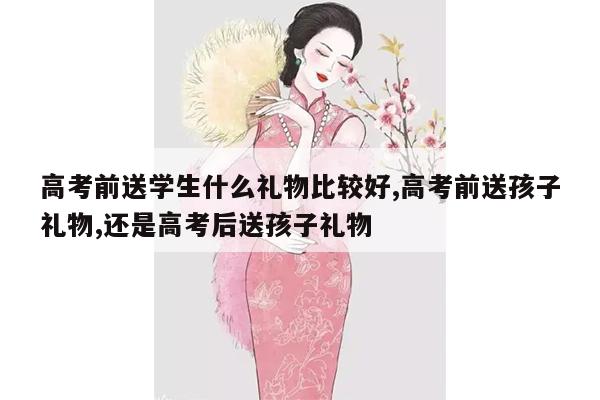 高考前送学生什么礼物比较好,高考前送孩子礼物,还是高考后送孩子礼物