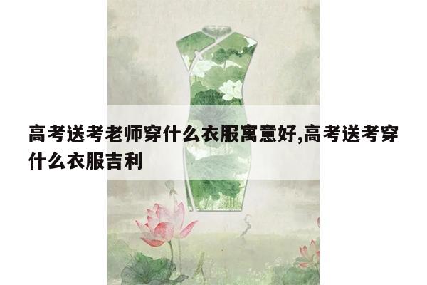 高考送考老师穿什么衣服寓意好,高考送考穿什么衣服吉利