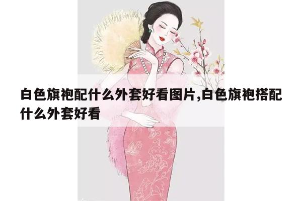 白色旗袍配什么外套好看图片,白色旗袍搭配什么外套好看