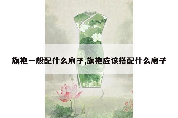 旗袍一般配什么扇子,旗袍应该搭配什么扇子