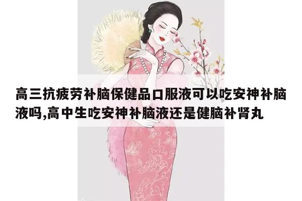 高三抗疲劳补脑保健品口服液可以吃安神补脑液吗,高中生吃安神补脑液还是健脑补肾丸