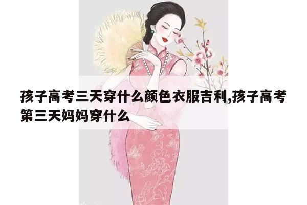 孩子高考三天穿什么颜色衣服吉利,孩子高考第三天妈妈穿什么