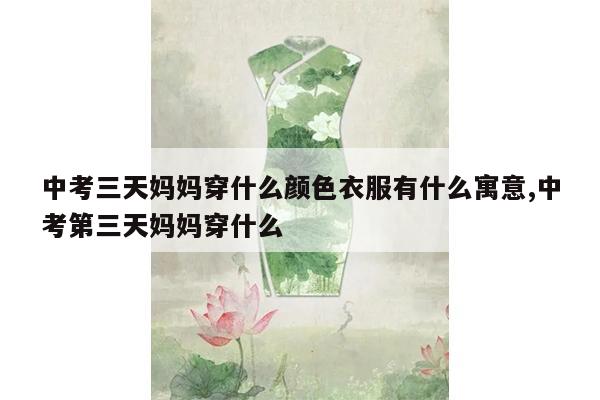 中考三天妈妈穿什么颜色衣服有什么寓意,中考第三天妈妈穿什么