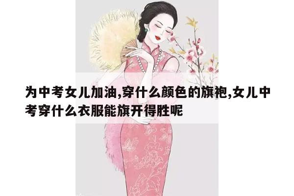 为中考女儿加油,穿什么颜色的旗袍,女儿中考穿什么衣服能旗开得胜呢