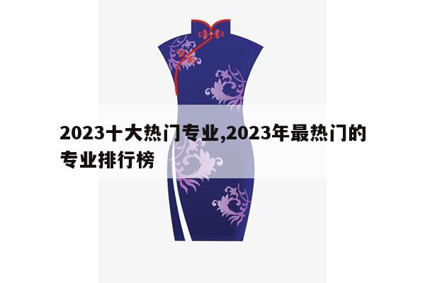 2023十大热门专业,2023年最热门的专业排行榜