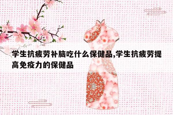 学生抗疲劳补脑吃什么保健品,学生抗疲劳提高免疫力的保健品