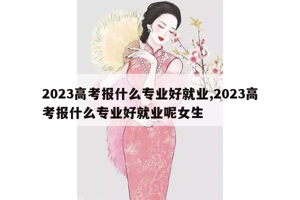 2023高考报什么专业好就业,2023高考报什么专业好就业呢女生