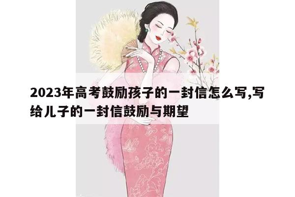 2023年高考鼓励孩子的一封信怎么写,写给儿子的一封信鼓励与期望